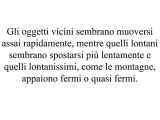 Gli oggetti vicini sembrano muoversi
assai rapidamente, mentre quelli lontani
sembrano spostarsi più lentamente e
quelli lontanissimi, come le montagne,
appaiono fermi o quasi fermi.
 