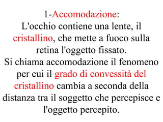 1-Accomodazione:
L'occhio contiene una lente, il
cristallino, che mette a fuoco sulla
retina l'oggetto fissato.
Si chiama accomodazione il fenomeno
per cui il grado di convessità del
cristallino cambia a seconda della
distanza tra il soggetto che percepisce e
l'oggetto percepito.
 
