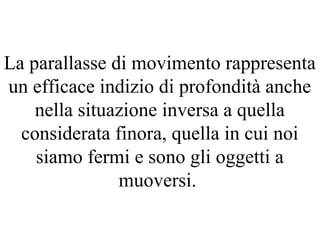 La parallasse di movimento rappresenta
un efficace indizio di profondità anche
nella situazione inversa a quella
considerata finora, quella in cui noi
siamo fermi e sono gli oggetti a
muoversi.
 