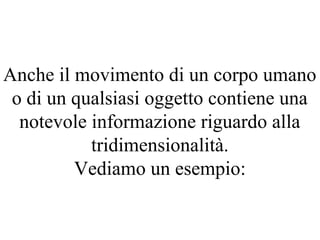 Anche il movimento di un corpo umano
o di un qualsiasi oggetto contiene una
notevole informazione riguardo alla
tridimensionalità.
Vediamo un esempio:
 