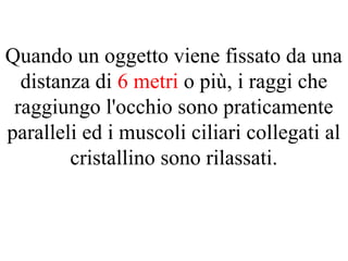 Quando un oggetto viene fissato da una
distanza di 6 metri o più, i raggi che
raggiungo l'occhio sono praticamente
paralleli ed i muscoli ciliari collegati al
cristallino sono rilassati.
 