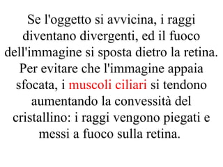 Se l'oggetto si avvicina, i raggi
diventano divergenti, ed il fuoco
dell'immagine si sposta dietro la retina.
Per evitare che l'immagine appaia
sfocata, i muscoli ciliari si tendono
aumentando la convessità del
cristallino: i raggi vengono piegati e
messi a fuoco sulla retina.
 