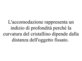 L'accomodazione rappresenta un
indizio di profondità perché la
curvatura del cristallino dipende dalla
distanza dell'oggetto fissato.
 