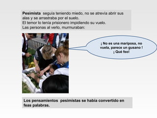 Pesimista   seguía teniendo miedo, no se atrevía abrir sus  alas y se arrastraba por el suelo.  El temor lo tenía prisionero impidiendo su vuelo. Las personas al verlo, murmuraban: ¡ No es una mariposa, no vuela, parece un gusano ! ¡ Qué feo! Los pensamientos  pesimistas se había convertido en  feas palabras. 