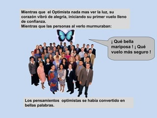 Mientras que  el Optimista nada mas ver la luz, su corazón vibró de alegría, iniciando su primer vuelo lleno de confianza. Mientras que las personas al verlo murmuraban: Los pensamientos  optimistas se había convertido en  bellas palabras. ¡ Qué bella mariposa ! ¡ Qué vuelo más seguro ! 