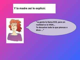 Y la madre así le explicó: "La gente lo llama ECO, pero en realidad es la VIDA... Te devuelve todo lo que piensas o dices ...” 