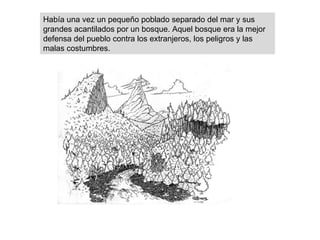 Había una vez un pequeño poblado separado del mar y sus grandes acantilados por un bosque. Aquel bosque era la mejor defensa del pueblo contra los extranjeros, los peligros y las malas costumbres. 
