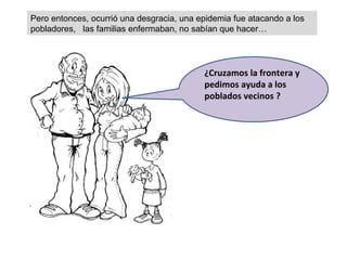 Pero entonces, ocurrió una desgracia, una epidemia fue atacando a los pobladores,  las familias enfermaban, no sabían que hacer… ¿Cruzamos la frontera y pedimos ayuda a los poblados vecinos ? 