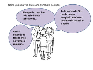 Como una sola voz al unísono tronaba la decisión: Toda la vida de Dios nos la hemos arreglado aquí en el poblado sin necesitar a nadie.  Siempre la cosas han sido así y hemos sobrevivido… Ahora después de tantos años, no vamos a cambiar… 
