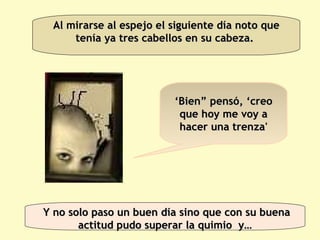 Al mirarse al espejo el siguiente día noto que tenía ya tres cabellos en su cabeza.  ‘ Bien” pensó, ‘creo que hoy me voy a hacer una trenza' Y no solo paso un buen día sino que con su buena actitud pudo superar la quimio  y… 
