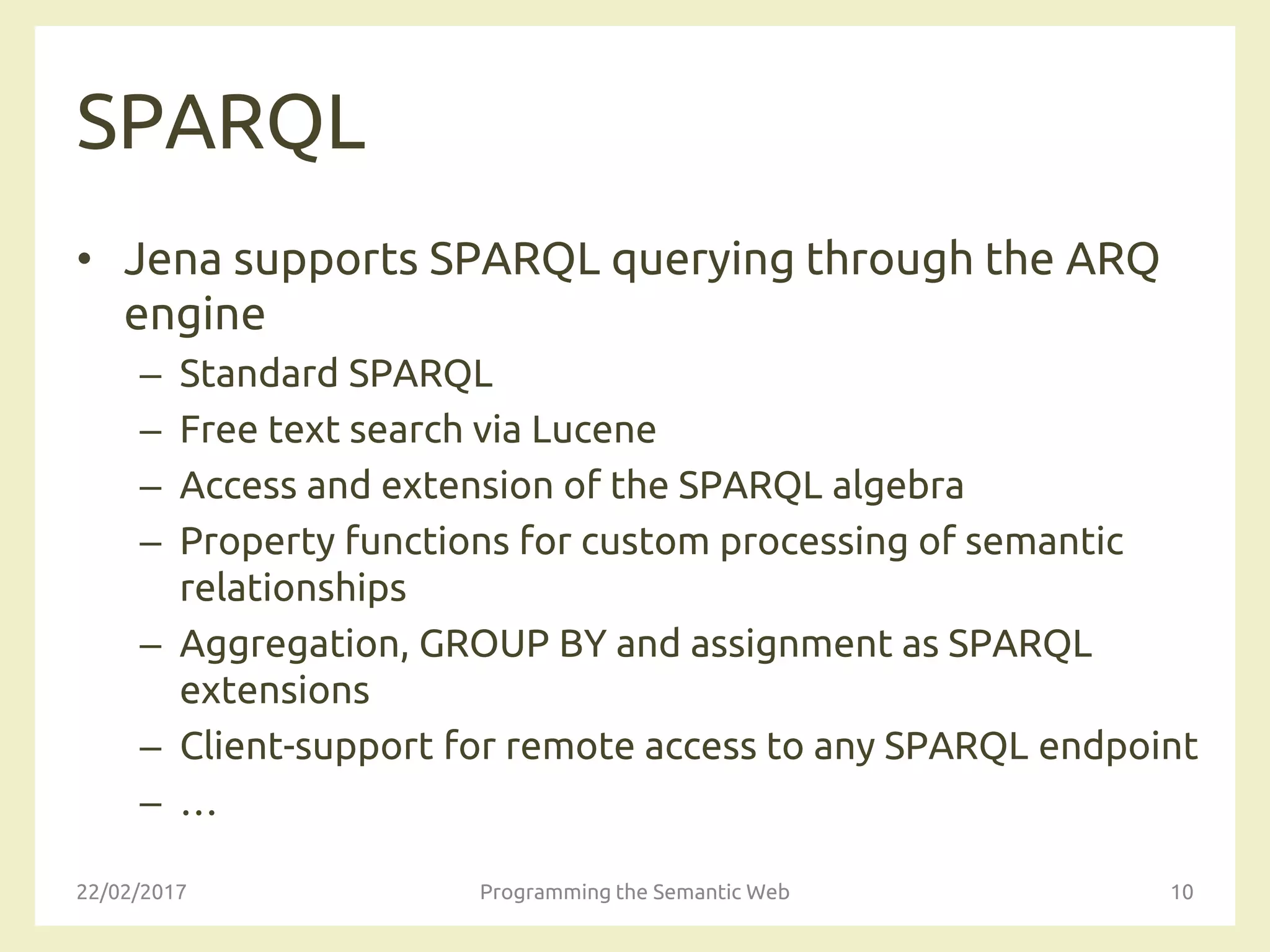 SPARQL
• Jena supports SPARQL querying through the ARQ
engine
– Standard SPARQL
– Free text search via Lucene
– Access and extension of the SPARQL algebra
– Property functions for custom processing of semantic
relationships
– Aggregation, GROUP BY and assignment as SPARQL
extensions
– Client-support for remote access to any SPARQL endpoint
– …
22/02/2017 Programming the Semantic Web 10
 