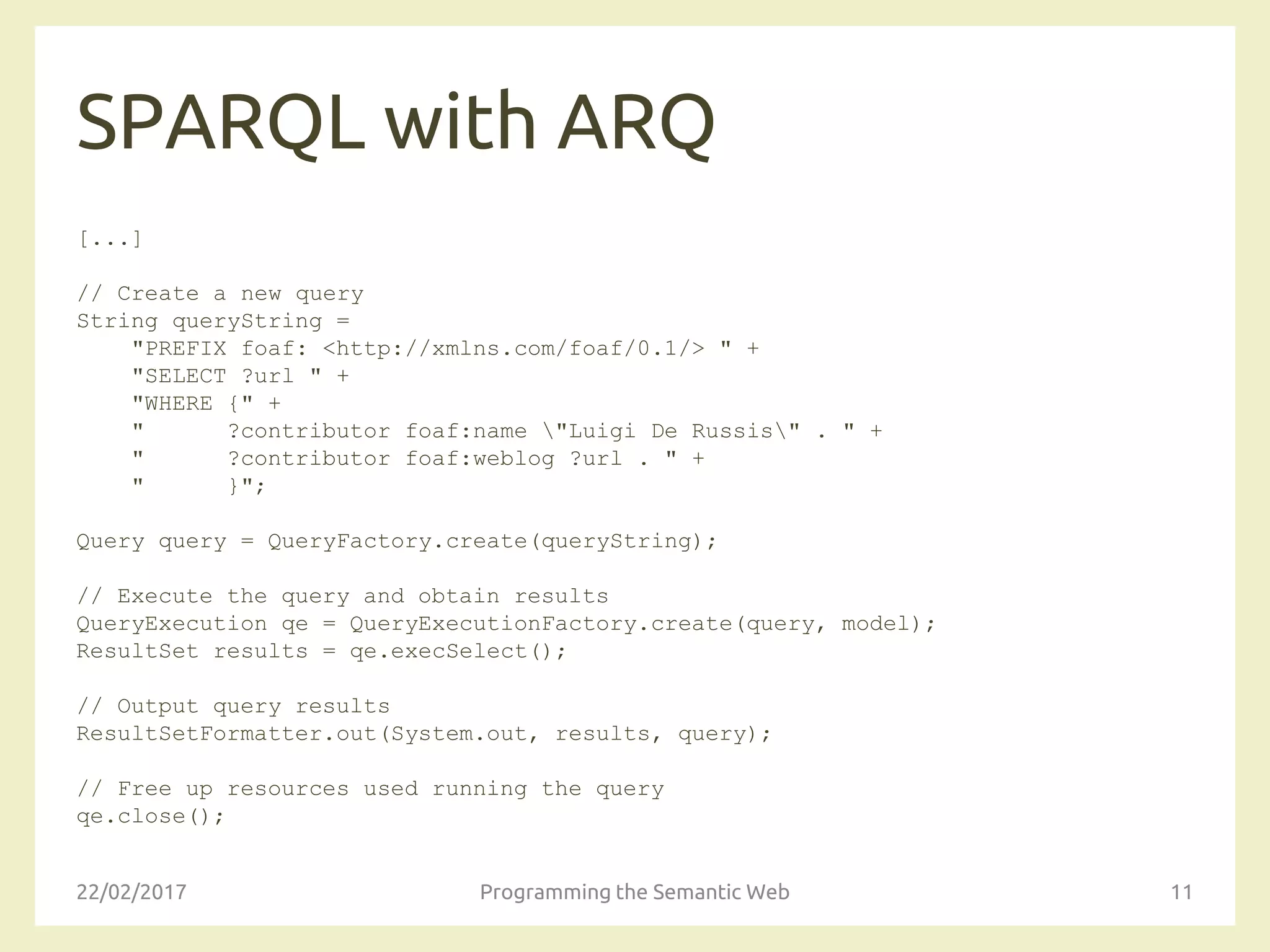 SPARQL with ARQ
[...]
// Create a new query
String queryString =
"PREFIX foaf: <http://xmlns.com/foaf/0.1/> " +
"SELECT ?url " +
"WHERE {" +
" ?contributor foaf:name "Luigi De Russis" . " +
" ?contributor foaf:weblog ?url . " +
" }";
Query query = QueryFactory.create(queryString);
// Execute the query and obtain results
QueryExecution qe = QueryExecutionFactory.create(query, model);
ResultSet results = qe.execSelect();
// Output query results
ResultSetFormatter.out(System.out, results, query);
// Free up resources used running the query
qe.close();
22/02/2017 Programming the Semantic Web 11
 