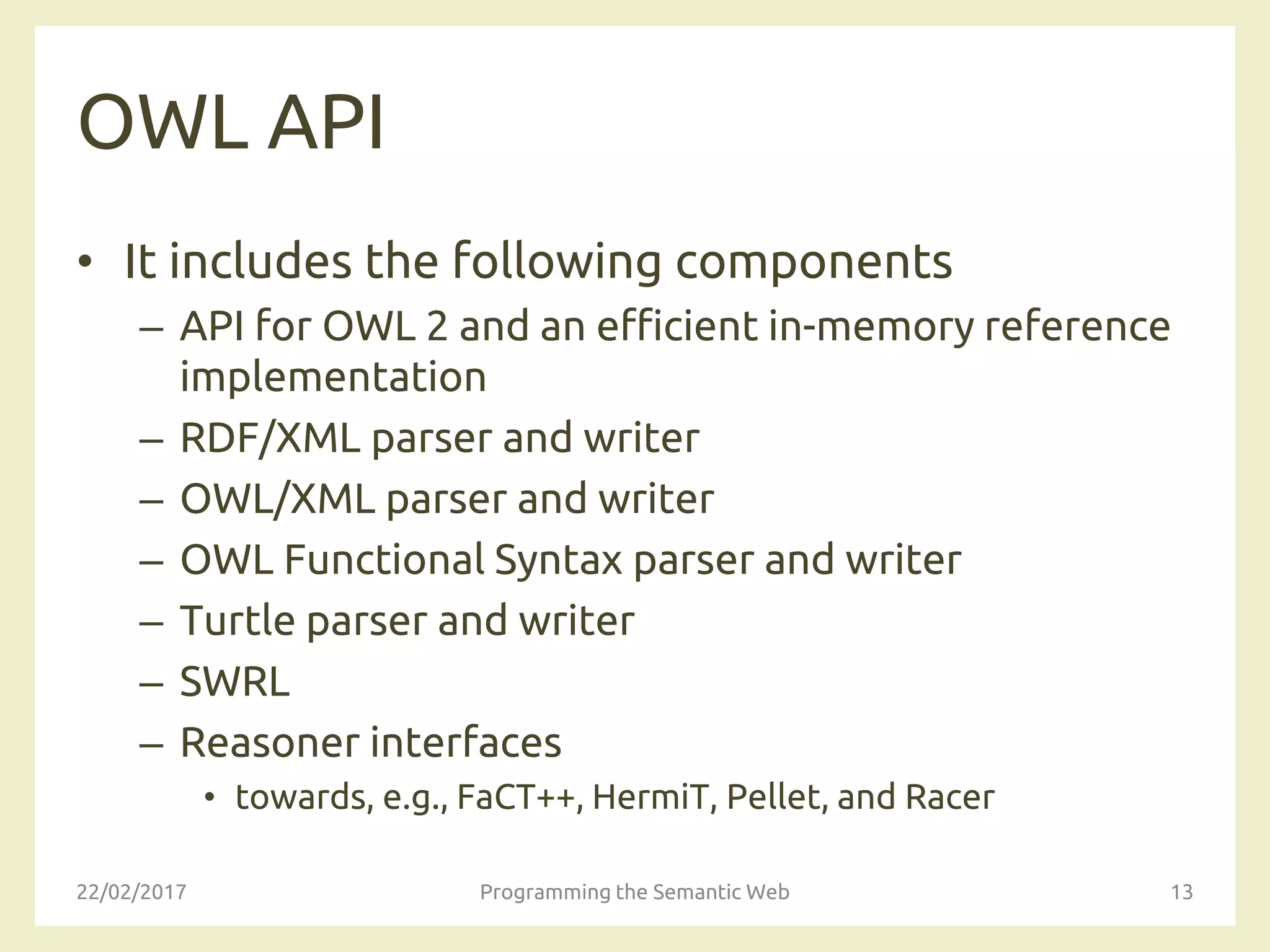 OWL API
• It includes the following components
– API for OWL 2 and an efficient in-memory reference
implementation
– RDF/XML parser and writer
– OWL/XML parser and writer
– OWL Functional Syntax parser and writer
– Turtle parser and writer
– SWRL
– Reasoner interfaces
• towards, e.g., FaCT++, HermiT, Pellet, and Racer
22/02/2017 Programming the Semantic Web 13
 