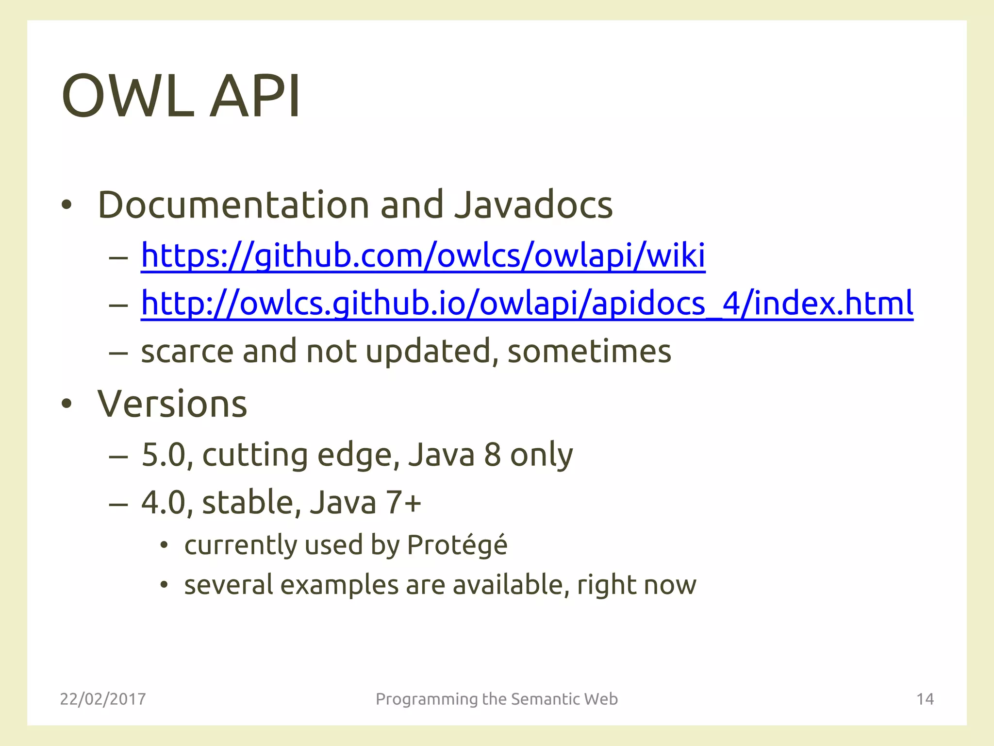 OWL API
• Documentation and Javadocs
– https://github.com/owlcs/owlapi/wiki
– http://owlcs.github.io/owlapi/apidocs_4/index.html
– scarce and not updated, sometimes
• Versions
– 5.0, cutting edge, Java 8 only
– 4.0, stable, Java 7+
• currently used by Protégé
• several examples are available, right now
22/02/2017 Programming the Semantic Web 14
 