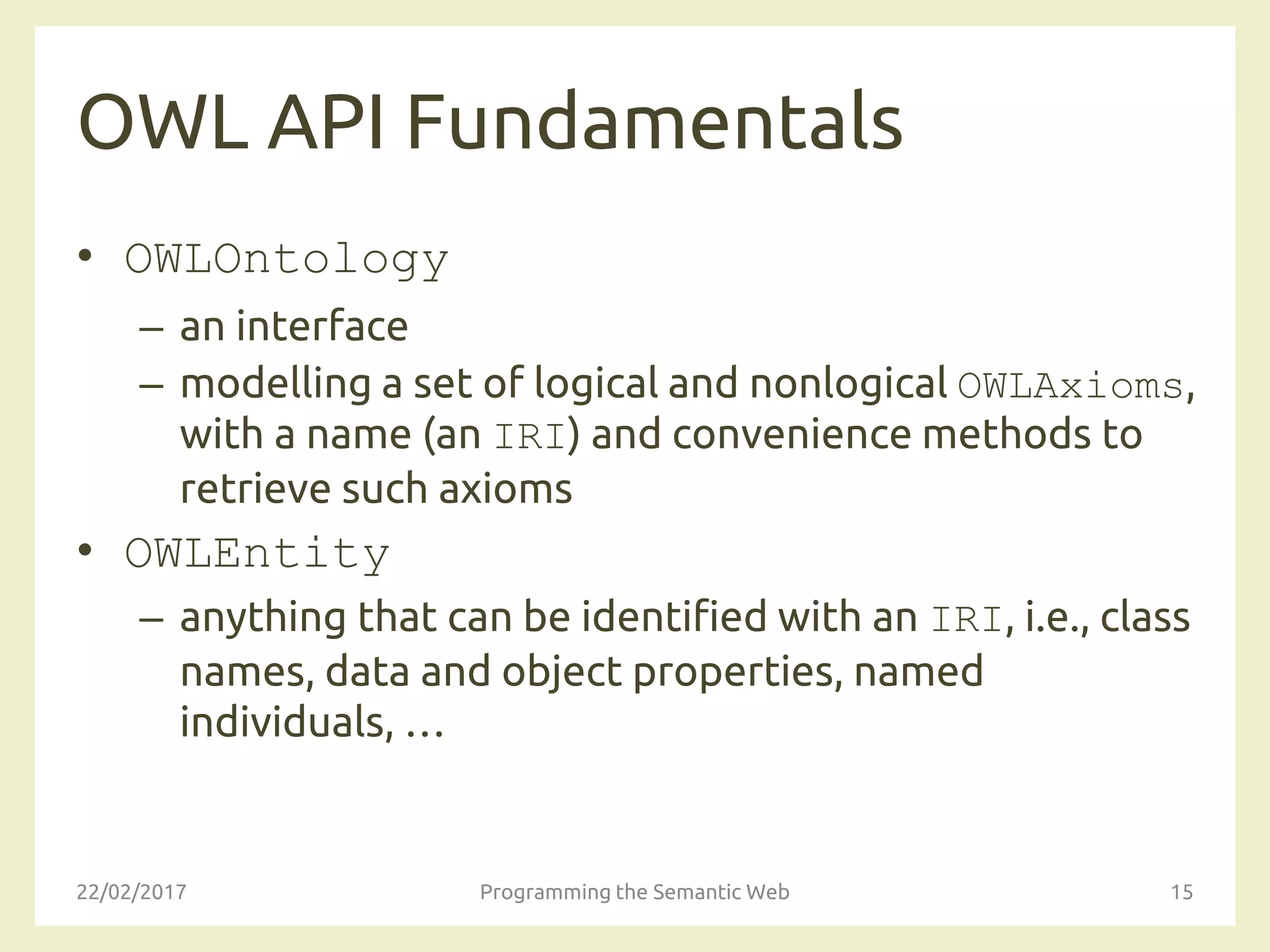 OWL API Fundamentals
• OWLOntology
– an interface
– modelling a set of logical and nonlogical OWLAxioms,
with a name (an IRI) and convenience methods to
retrieve such axioms
• OWLEntity
– anything that can be identified with an IRI, i.e., class
names, data and object properties, named
individuals, …
22/02/2017 Programming the Semantic Web 15
 