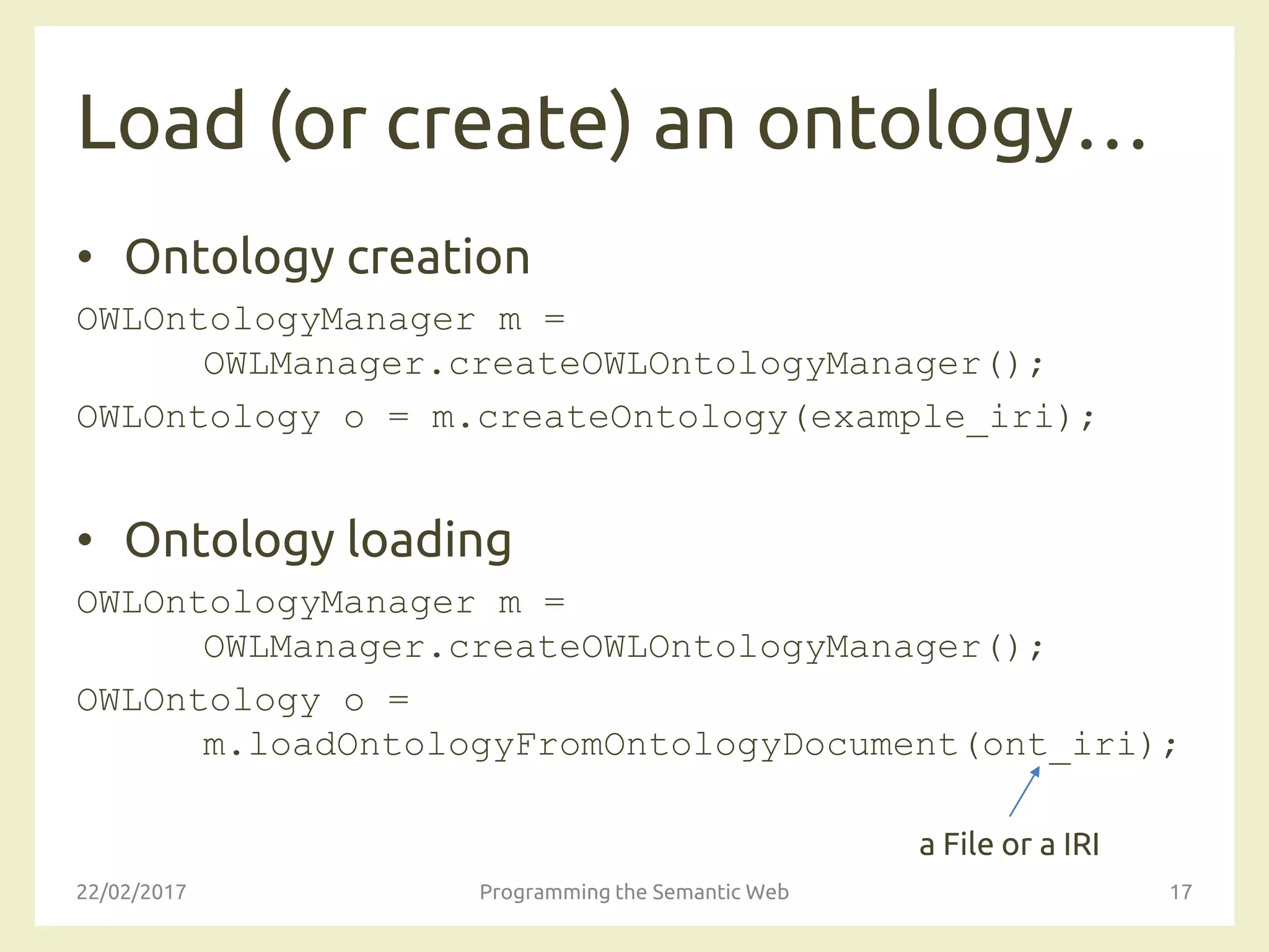 Load (or create) an ontology…
• Ontology creation
OWLOntologyManager m =
OWLManager.createOWLOntologyManager();
OWLOntology o = m.createOntology(example_iri);
• Ontology loading
OWLOntologyManager m =
OWLManager.createOWLOntologyManager();
OWLOntology o =
m.loadOntologyFromOntologyDocument(ont_iri);
22/02/2017 Programming the Semantic Web 17
a File or a IRI
 