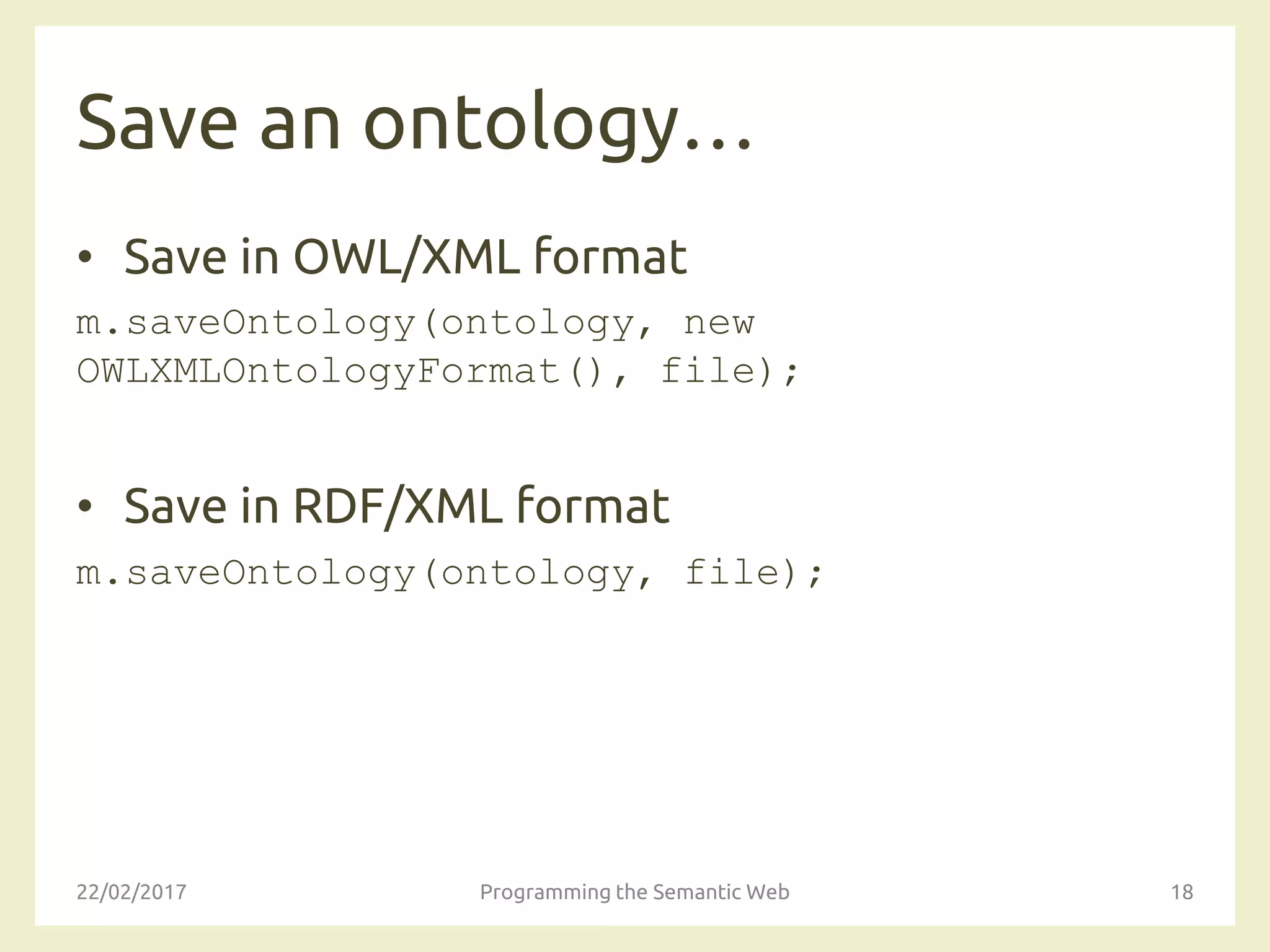 Save an ontology…
• Save in OWL/XML format
m.saveOntology(ontology, new
OWLXMLOntologyFormat(), file);
• Save in RDF/XML format
m.saveOntology(ontology, file);
22/02/2017 Programming the Semantic Web 18
 