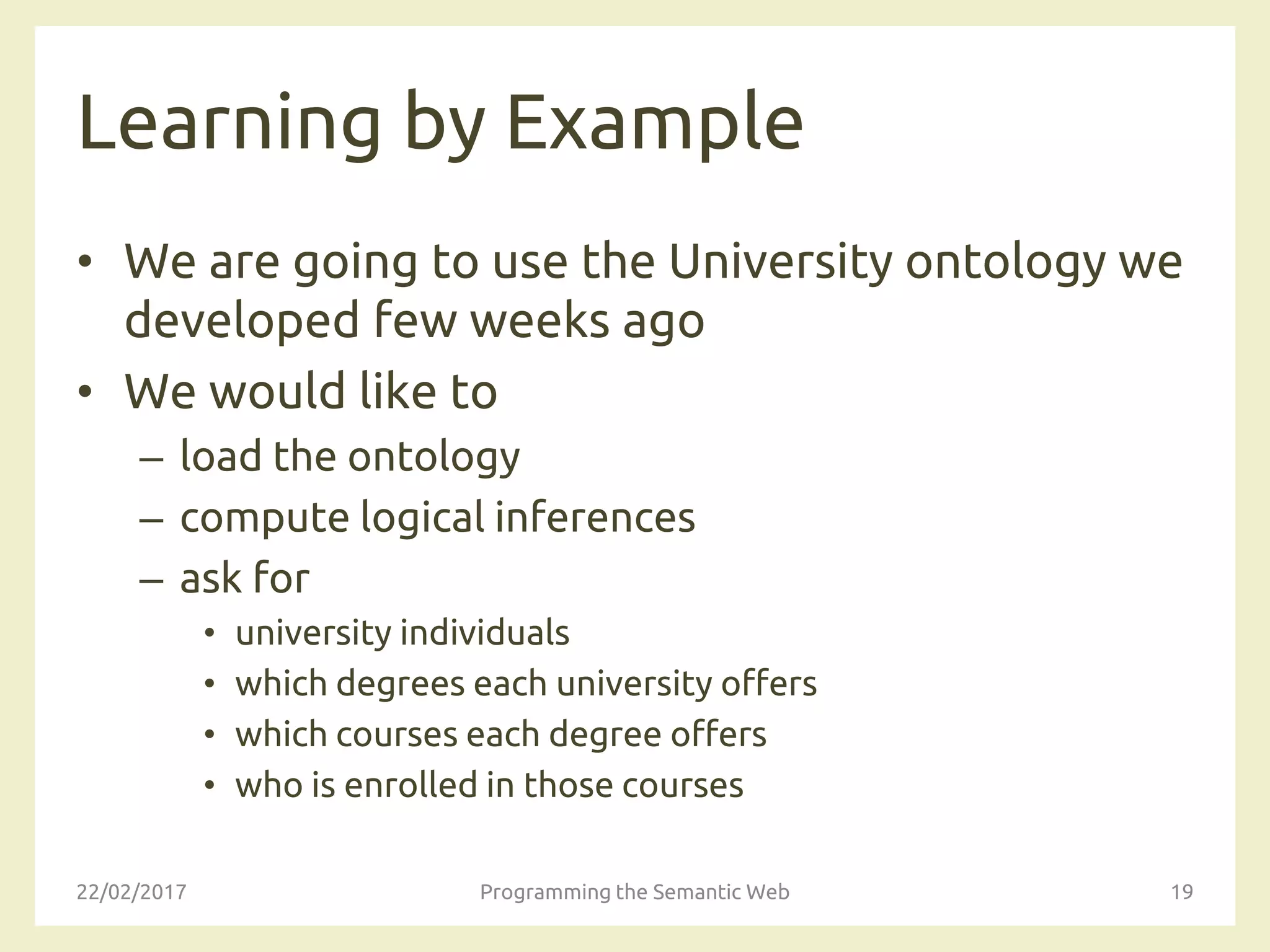 Learning by Example
• We are going to use the University ontology we
developed few weeks ago
• We would like to
– load the ontology
– compute logical inferences
– ask for
• university individuals
• which degrees each university offers
• which courses each degree offers
• who is enrolled in those courses
22/02/2017 Programming the Semantic Web 19
 