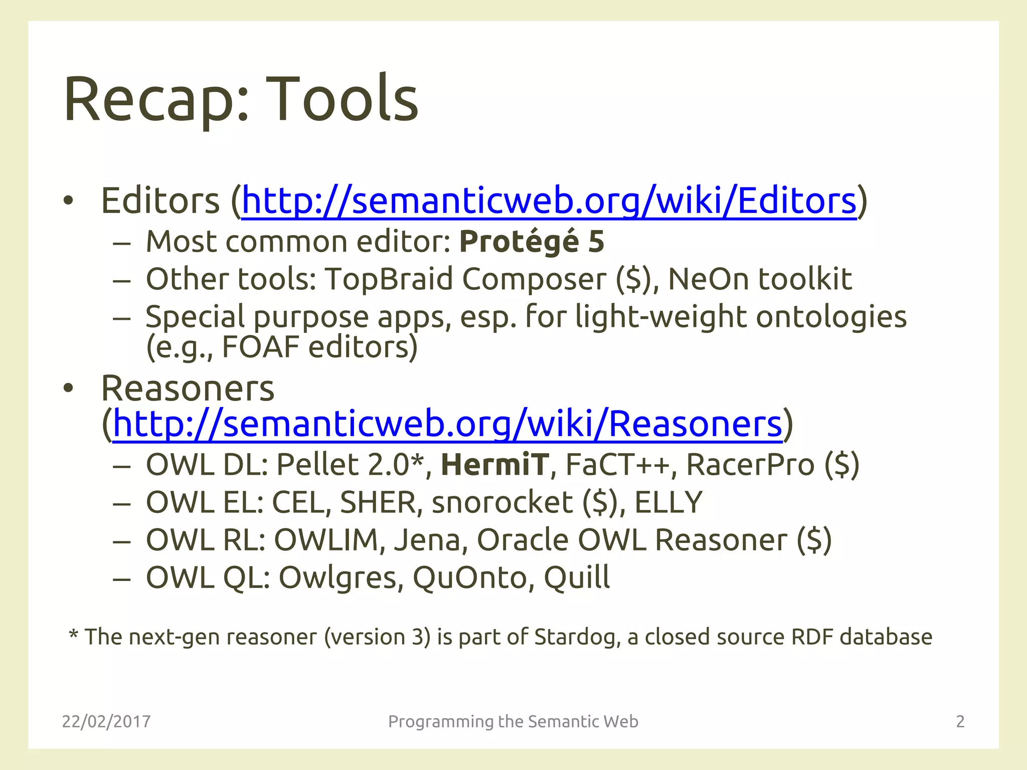 Recap: Tools
• Editors (http://semanticweb.org/wiki/Editors)
– Most common editor: Protégé 5
– Other tools: TopBraid Composer ($), NeOn toolkit
– Special purpose apps, esp. for light-weight ontologies
(e.g., FOAF editors)
• Reasoners
(http://semanticweb.org/wiki/Reasoners)
– OWL DL: Pellet 2.0*, HermiT, FaCT++, RacerPro ($)
– OWL EL: CEL, SHER, snorocket ($), ELLY
– OWL RL: OWLIM, Jena, Oracle OWL Reasoner ($)
– OWL QL: Owlgres, QuOnto, Quill
* The next-gen reasoner (version 3) is part of Stardog, a closed source RDF database
22/02/2017 Programming the Semantic Web 2
 