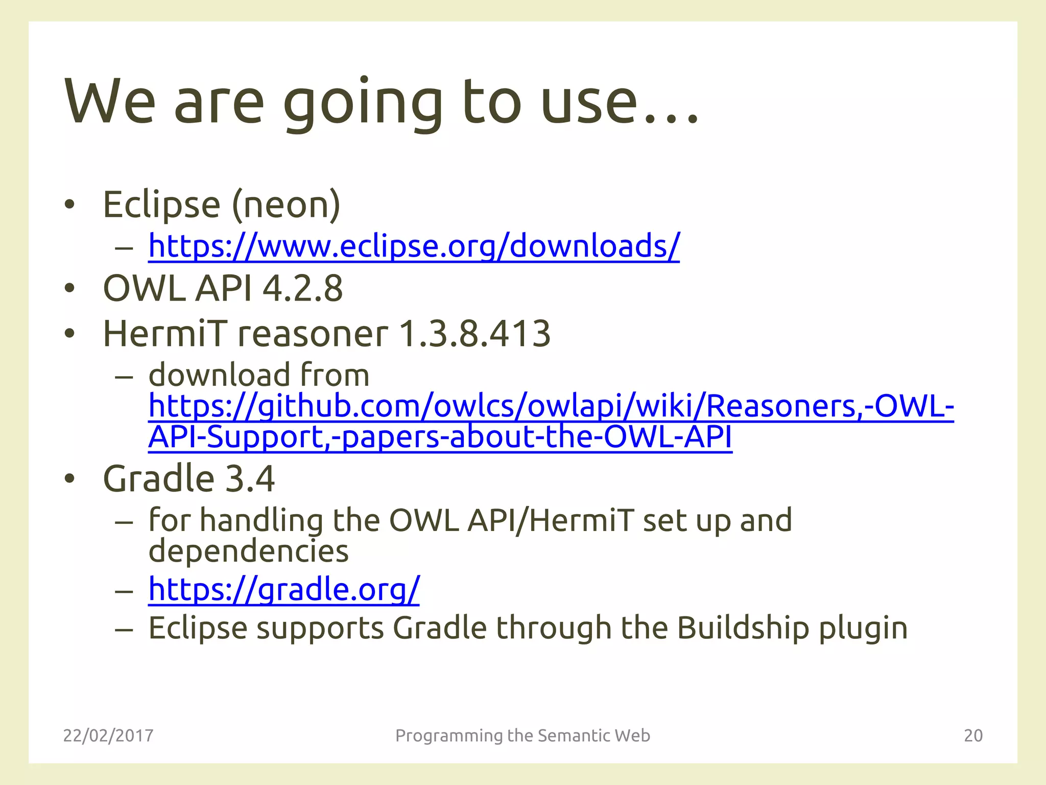 We are going to use…
• Eclipse (neon)
– https://www.eclipse.org/downloads/
• OWL API 4.2.8
• HermiT reasoner 1.3.8.413
– download from
https://github.com/owlcs/owlapi/wiki/Reasoners,-OWL-
API-Support,-papers-about-the-OWL-API
• Gradle 3.4
– for handling the OWL API/HermiT set up and
dependencies
– https://gradle.org/
– Eclipse supports Gradle through the Buildship plugin
22/02/2017 Programming the Semantic Web 20
 