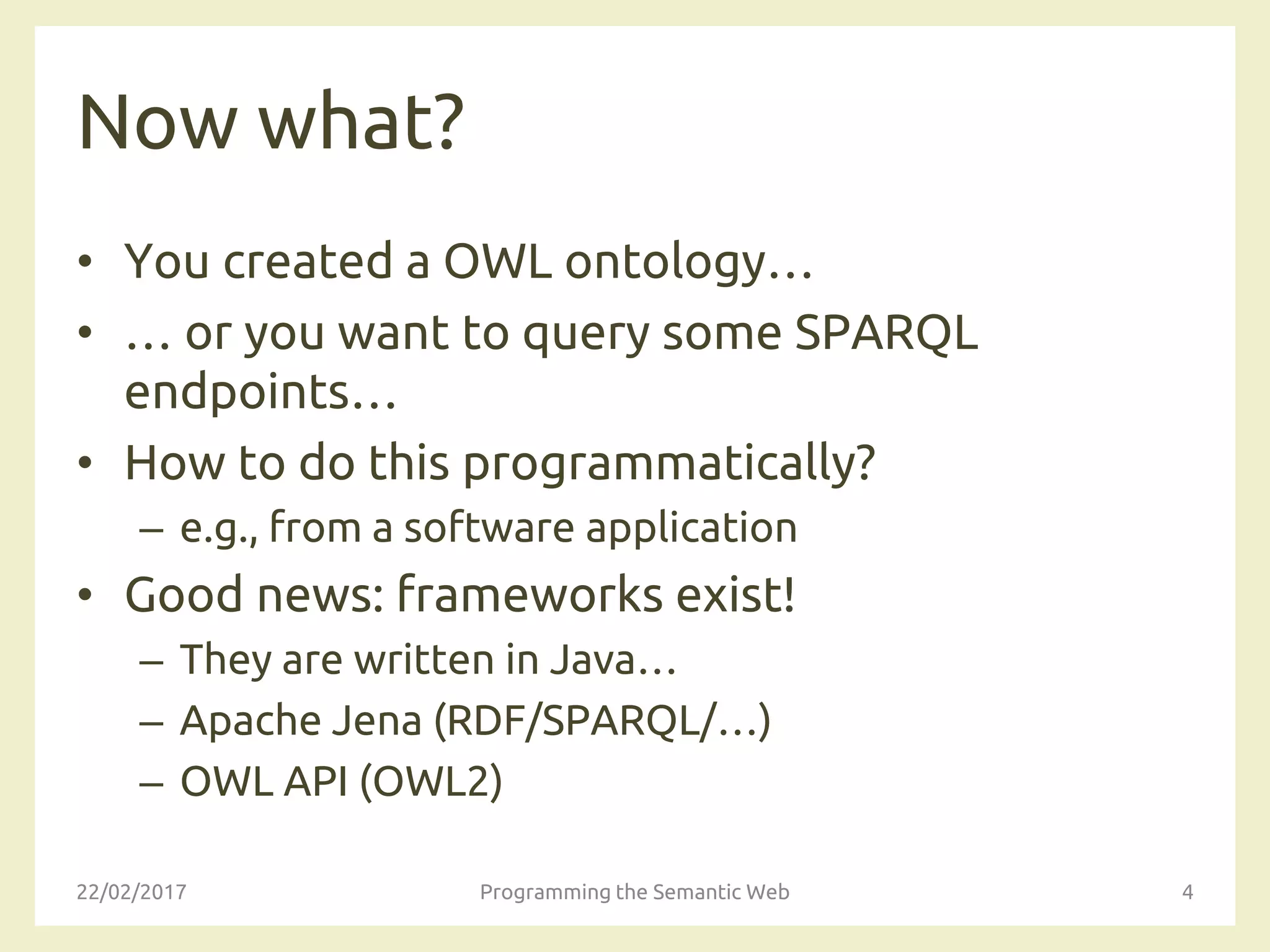 Now what?
• You created a OWL ontology…
• … or you want to query some SPARQL
endpoints…
• How to do this programmatically?
– e.g., from a software application
• Good news: frameworks exist!
– They are written in Java…
– Apache Jena (RDF/SPARQL/…)
– OWL API (OWL2)
22/02/2017 Programming the Semantic Web 4
 