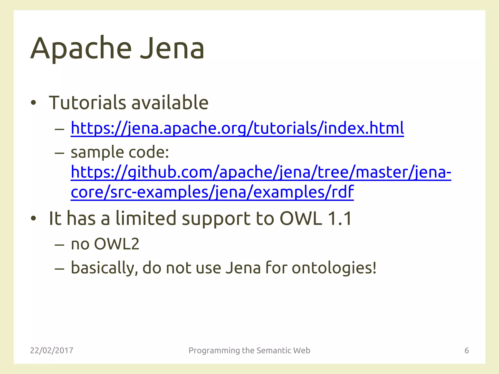 Apache Jena
• Tutorials available
– https://jena.apache.org/tutorials/index.html
– sample code:
https://github.com/apache/jena/tree/master/jena-
core/src-examples/jena/examples/rdf
• It has a limited support to OWL 1.1
– no OWL2
– basically, do not use Jena for ontologies!
22/02/2017 Programming the Semantic Web 6
 