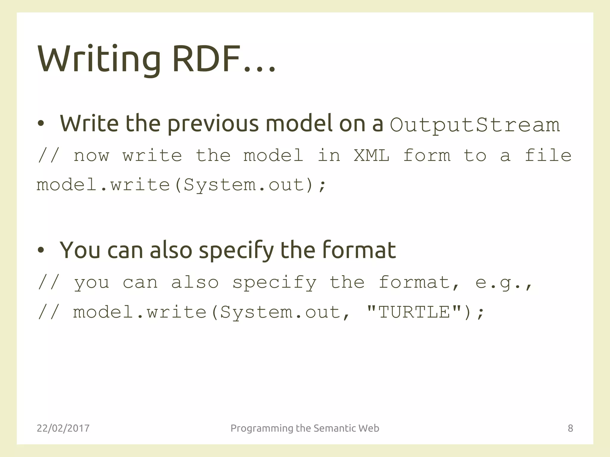 Writing RDF…
• Write the previous model on a OutputStream
// now write the model in XML form to a file
model.write(System.out);
• You can also specify the format
// you can also specify the format, e.g.,
// model.write(System.out, "TURTLE");
22/02/2017 Programming the Semantic Web 8
 