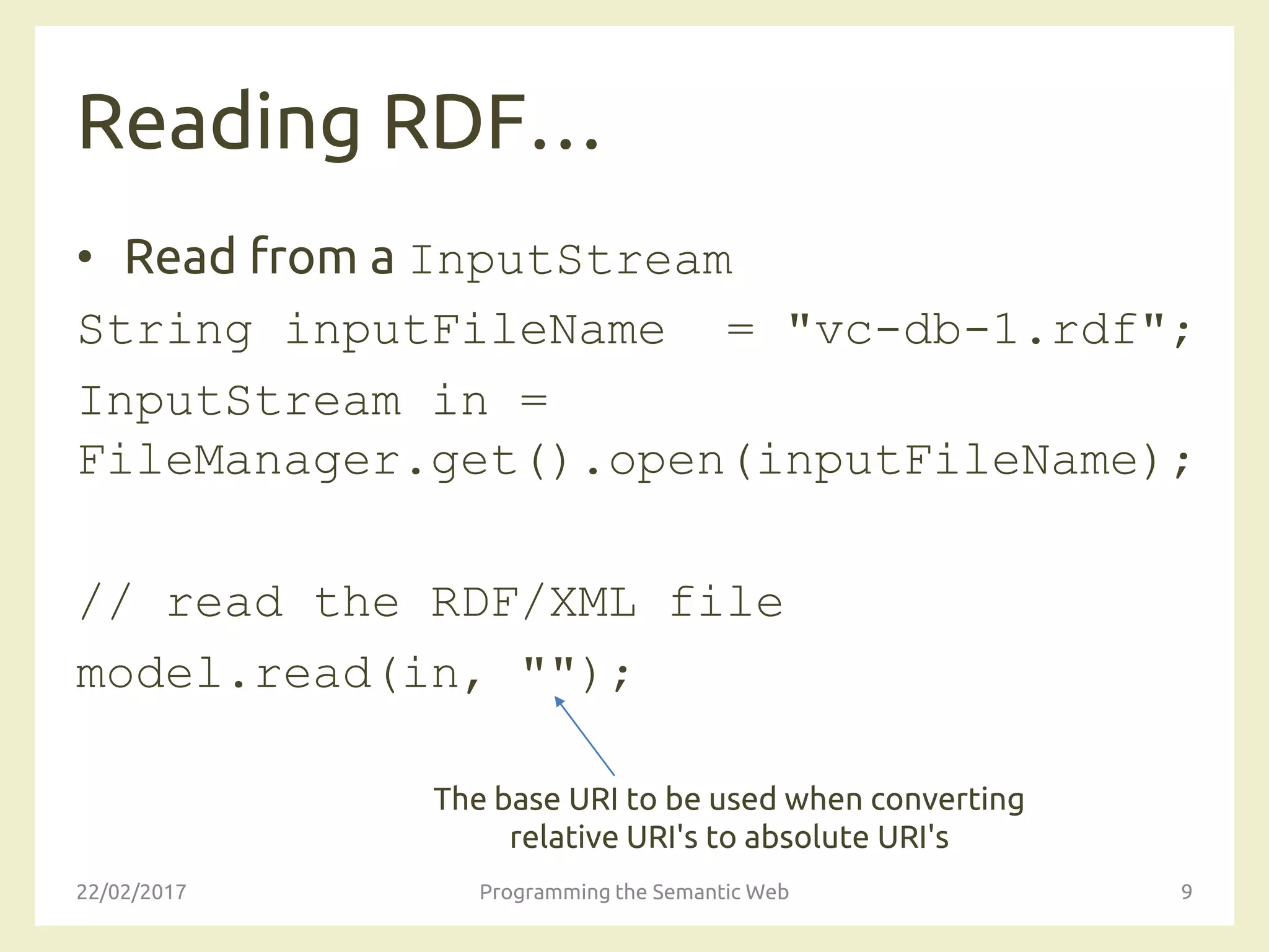 Reading RDF…
• Read from a InputStream
String inputFileName = "vc-db-1.rdf";
InputStream in =
FileManager.get().open(inputFileName);
// read the RDF/XML file
model.read(in, "");
22/02/2017 Programming the Semantic Web 9
The base URI to be used when converting
relative URI's to absolute URI's
 