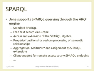 SPARQL
• Jena supports SPARQL querying through the ARQ
engine
– Standard SPARQL
– Free text search via Lucene
– Access and extension of the SPARQL algebra
– Property functions for custom processing of semantic
relationships
– Aggregation, GROUP BY and assignment as SPARQL
extensions
– Client-support for remote access to any SPARQL endpoint
– …
22/02/2017 Programming the Semantic Web 10
 
