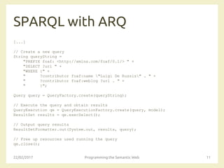 SPARQL with ARQ
[...]
// Create a new query
String queryString =
"PREFIX foaf: <http://xmlns.com/foaf/0.1/> " +
"SELECT ?url " +
"WHERE {" +
" ?contributor foaf:name "Luigi De Russis" . " +
" ?contributor foaf:weblog ?url . " +
" }";
Query query = QueryFactory.create(queryString);
// Execute the query and obtain results
QueryExecution qe = QueryExecutionFactory.create(query, model);
ResultSet results = qe.execSelect();
// Output query results
ResultSetFormatter.out(System.out, results, query);
// Free up resources used running the query
qe.close();
22/02/2017 Programming the Semantic Web 11
 