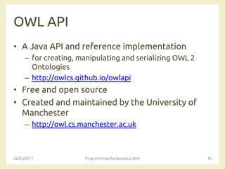OWL API
• A Java API and reference implementation
– for creating, manipulating and serializing OWL 2
Ontologies
– http://owlcs.github.io/owlapi
• Free and open source
• Created and maintained by the University of
Manchester
– http://owl.cs.manchester.ac.uk
22/02/2017 Programming the Semantic Web 12
 