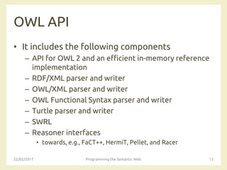 OWL API
• It includes the following components
– API for OWL 2 and an efficient in-memory reference
implementation
– RDF/XML parser and writer
– OWL/XML parser and writer
– OWL Functional Syntax parser and writer
– Turtle parser and writer
– SWRL
– Reasoner interfaces
• towards, e.g., FaCT++, HermiT, Pellet, and Racer
22/02/2017 Programming the Semantic Web 13
 