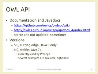 OWL API
• Documentation and Javadocs
– https://github.com/owlcs/owlapi/wiki
– http://owlcs.github.io/owlapi/apidocs_4/index.html
– scarce and not updated, sometimes
• Versions
– 5.0, cutting edge, Java 8 only
– 4.0, stable, Java 7+
• currently used by Protégé
• several examples are available, right now
22/02/2017 Programming the Semantic Web 14
 