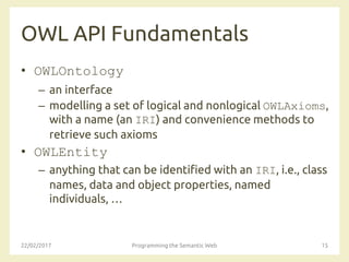 OWL API Fundamentals
• OWLOntology
– an interface
– modelling a set of logical and nonlogical OWLAxioms,
with a name (an IRI) and convenience methods to
retrieve such axioms
• OWLEntity
– anything that can be identified with an IRI, i.e., class
names, data and object properties, named
individuals, …
22/02/2017 Programming the Semantic Web 15
 