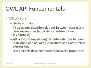 OWL API Fundamentals
• OWLAxiom
– the basic unity
– TBox axioms describe relations between classes and
class expressions (equivalence, subsumption,
disjointness)
– ABox axioms (assertions) describe relations between
individuals and between individuals and classes/class
expressions
– RBox axioms describe relations between properties
22/02/2017 Programming the Semantic Web 16
 