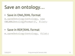 Save an ontology…
• Save in OWL/XML format
m.saveOntology(ontology, new
OWLXMLOntologyFormat(), file);
• Save in RDF/XML format
m.saveOntology(ontology, file);
22/02/2017 Programming the Semantic Web 18
 