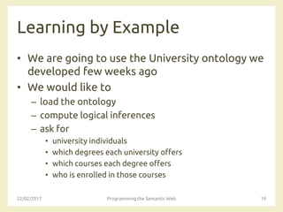 Learning by Example
• We are going to use the University ontology we
developed few weeks ago
• We would like to
– load the ontology
– compute logical inferences
– ask for
• university individuals
• which degrees each university offers
• which courses each degree offers
• who is enrolled in those courses
22/02/2017 Programming the Semantic Web 19
 