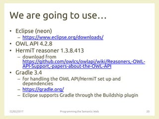 We are going to use…
• Eclipse (neon)
– https://www.eclipse.org/downloads/
• OWL API 4.2.8
• HermiT reasoner 1.3.8.413
– download from
https://github.com/owlcs/owlapi/wiki/Reasoners,-OWL-
API-Support,-papers-about-the-OWL-API
• Gradle 3.4
– for handling the OWL API/HermiT set up and
dependencies
– https://gradle.org/
– Eclipse supports Gradle through the Buildship plugin
22/02/2017 Programming the Semantic Web 20
 