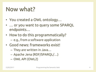 Now what?
• You created a OWL ontology…
• … or you want to query some SPARQL
endpoints…
• How to do this programmatically?
– e.g., from a software application
• Good news: frameworks exist!
– They are written in Java…
– Apache Jena (RDF/SPARQL/…)
– OWL API (OWL2)
22/02/2017 Programming the Semantic Web 4
 