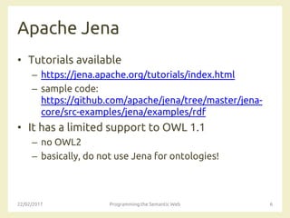 Apache Jena
• Tutorials available
– https://jena.apache.org/tutorials/index.html
– sample code:
https://github.com/apache/jena/tree/master/jena-
core/src-examples/jena/examples/rdf
• It has a limited support to OWL 1.1
– no OWL2
– basically, do not use Jena for ontologies!
22/02/2017 Programming the Semantic Web 6
 