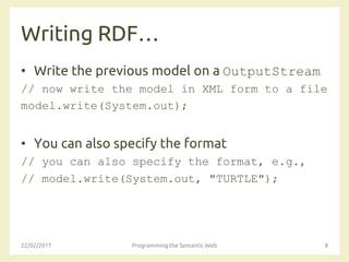 Writing RDF…
• Write the previous model on a OutputStream
// now write the model in XML form to a file
model.write(System.out);
• You can also specify the format
// you can also specify the format, e.g.,
// model.write(System.out, "TURTLE");
22/02/2017 Programming the Semantic Web 8
 