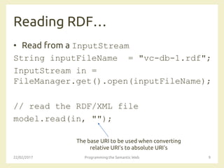 Reading RDF…
• Read from a InputStream
String inputFileName = "vc-db-1.rdf";
InputStream in =
FileManager.get().open(inputFileName);
// read the RDF/XML file
model.read(in, "");
22/02/2017 Programming the Semantic Web 9
The base URI to be used when converting
relative URI's to absolute URI's
 