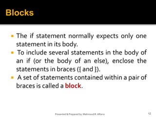  The if statement normally expects only one
statement in its body.
 To include several statements in the body of
an if (or the body of an else), enclose the
statements in braces ({ and }).
 A set of statements contained within a pair of
braces is called a block.
12Presented & Prepared by: Mahmoud R. Alfarra
Blocks
 