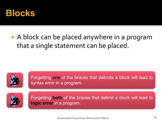  A block can be placed anywhere in a program
that a single statement can be placed.
13Presented & Prepared by: Mahmoud R. Alfarra
Blocks
Forgetting both of the braces that delimit a block will lead to
logic error in a program.
Forgetting one of the braces that delimits a block will lead to
syntax error in a program.
 