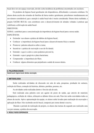 bucal deve ter um espaço reservado, devido à alta incidência de problemas encontrados em escolares.
Os produtos de higiene bucal geralmente são dispendiosos, dificultando o consumo cotidiano. Os
alunos desta escola são oriundos de famílias de baixa renda e geralmente, percebemos imediatamente em
um número considerável, que a atenção à saúde bucal não é muito considerada. Diante desta realidade, o
projeto SAÚDE BUCAL vem corroborar com o desenvolvimento de atitudes voltadas à praticas que
viabilizam a efetivação da saúde bucal.
OBJETIVOS:
GERAL: contribuir para a conscientização da importância da higiene bucal para a nossa saúde.
ESPECÍFICOS:


Estimular nos alunos a prática de hábitos de higiene bucal;



Conhecer a importância da higiene bucal para o desenvolvimento físico e mental;



Promover palestra educativa sobre o tema;



Incentivar a prática de escovação e uso do fio dental;



Entender o que é a cárie e como podemos preveni-la;



Entender o que é gengivite e placa bacteriana;



Compreender a importância do flúor;



Conhecer alguns alimentos que prejudicam a saúde de nossos dentes.

2. PALAVRAS-CHAVE
Saúde bucal; higiene bucal; dentes; escovação;

3. METODOLOGIA
Serão realizadas atividades de discussão em sala de aula, pesquisas, produção de cartazes,
exibição de filmes, contação de histórias, debates, paródias, poemas, etc.
As atividades serão realizadas dentro e fora da sala de aula.
Será realizada uma palestra com um agente do posto de saúde, que através de materiais
pedagógicos, exibição de vídeos, reforçará os debates feitos em sala. Para isto serão convidados todos os
alunos da escola. Após a apresentação da equipe, os alunos serão levados para realização de escovação e
aplicação de flúor. Eles receberão um kit bucal, composto por creme dental e escova.
Durante o período de realização do projeto, os alunos das turmas do segundo ano realizarão uma
vez por semana, a prática da escovação.
4. RESULTADOS ESPERADOS

 