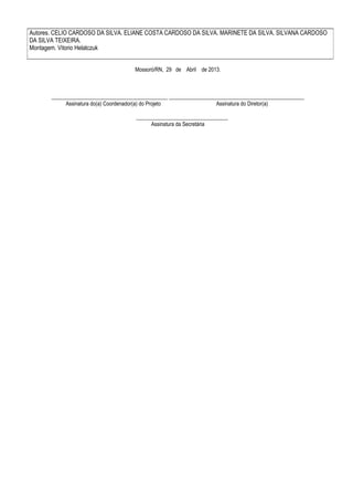 Autores. CELIO CARDOSO DA SILVA. ELIANE COSTA CARDOSO DA SILVA. MARINETE DA SILVA. SILVANA CARDOSO
DA SILVA TEIXEIRA.
Montagem. Vitorio Helatczuk
Mossoró/RN, 29 de Abril de 2013.

___________________________________________ __________________________________________________
Assinatura do(a) Coordenador(a) do Projeto
Assinatura do Diretor(a)
__________________________________
Assinatura da Secretária

 