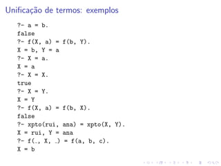 Unificação de termos: exemplos
?- a = b.
false
?- f(X, a) = f(b, Y).
X = b, Y = a
?- X = a.
X = a
?- X = X.
true
?- X = Y.
X = Y
?- f(X, a) = f(b, X).
false
?- xpto(rui, ana) = xpto(X, Y).
X = rui, Y = ana
?- f( , X, ) = f(a, b, c).
X = b
 