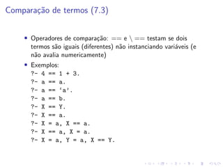 Comparação de termos (7.3)
• Operadores de comparação: == e  == testam se dois
termos são iguais (diferentes) não instanciando variáveis (e
não avalia numericamente)
• Exemplos:
?- 4 == 1 + 3.
?- a == a.
?- a == ‘a’.
?- a == b.
?- X == Y.
?- X == a.
?- X = a, X == a.
?- X == a, X = a.
?- X = a, Y = a, X == Y.
 
