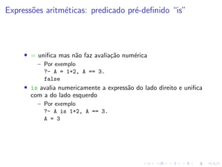 Expressões aritméticas: predicado pré-definido “is”
• = unifica mas não faz avaliação numérica
– Por exemplo
?- A = 1+2, A == 3.
false
• is avalia numericamente a expressão do lado direito e unifica
com a do lado esquerdo
– Por exemplo
?- A is 1+2, A == 3.
A = 3
 
