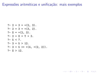 Expressões aritméticas e unificação: mais exemplos
?- 2 + 3 = +(2, 3).
?- 2 + 3 = +(3, 2).
?- X = +(2, 3).
?- 2 + X = Y + 3.
?- 5 < 7.
?- 3 + 5 > 12.
?- 3 + 5 >= +(4, +(2, 2)).
?- X > 12.
 